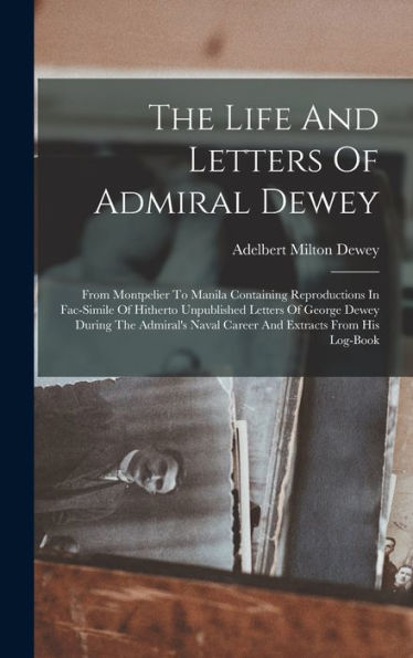 The Life And Letters Of Admiral Dewey: From Montpelier To Manila Containing Reproductions In Fac-Simile Of Hitherto Unpublished Letters Of George ... Naval Career And Extracts From His Log-Book