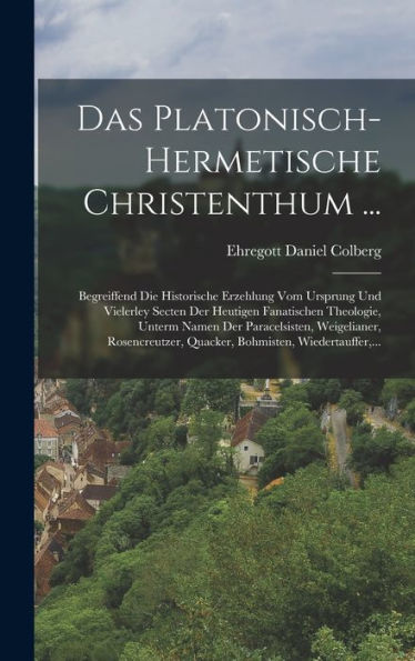 Das Platonisch-Hermetische Christenthum ...: Begreiffend Die Historische Erzehlung Vom Ursprung Und Vielerley Secten Der Heutigen Fanatischen ... Wiedertauffer, ... (German Edition)