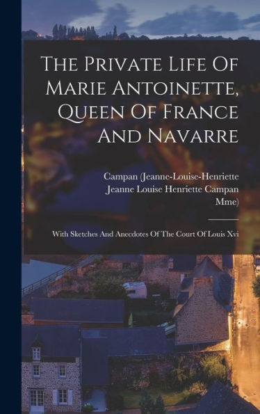 The Private Life Of Marie Antoinette, Queen Of France And Navarre: With Sketches And Anecdotes Of The Court Of Louis Xvi