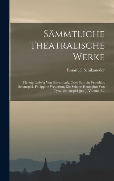 S?Mtliche Theatralische Werke: Herzog Ludwig Von Steyermark, Oder Sarmäts Feuerbär, Schauspiel. Philippine Welserinn, Die Schöne Herzoginn Von Tyrol, Schauspiel [U.A.], Volume 2... (German Edition)
