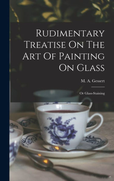 Rudimentary Treatise On The Art Of Painting On Glass: Or Glass-Staining