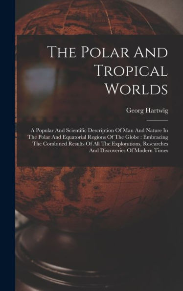 The Polar And Tropical Worlds: A Popular And Scientific Description Of Man And Nature In The Polar And Equatorial Regions Of The Globe: Embracing The ... Researches And Discoveries Of Modern Times