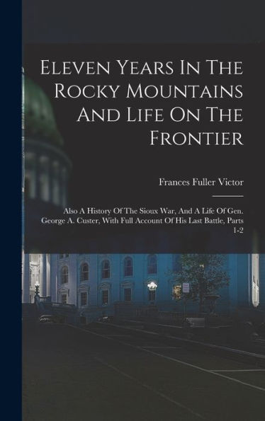 Eleven Years In The Rocky Mountains And Life On The Frontier: Also A History Of The Sioux War, And A Life Of Gen. George A. Custer, With Full Account Of His Last Battle, Parts 1-2
