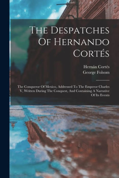 The Despatches Of Hernando Cortes: The Conqueror Of Mexico, Addressed To The Emperor Charles V, Written During The Conquest, And Containing A Narrative Of Its Events