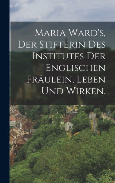 Maria Ward's, Der Stifterin Des Institutes Der Englischen Fräulein, Leben Und Wirken. (German Edition)