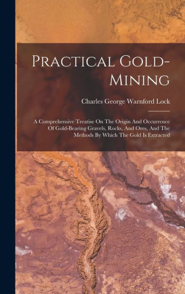 Practical Gold-Mining: A Comprehensive Treatise On The Origin And Occurrence Of Gold-Bearing Gravels, Rocks, And Ores, And The Methods By Which The Gold Is Extracted
