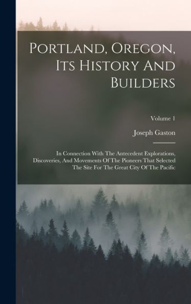 Portland, Oregon, Its History And Builders: In Connection With The Antecedent Explorations, Discoveries, And Movements Of The Pioneers That Selected ... For The Great City Of The Pacific; Volume 1