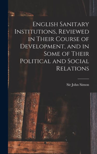 English Sanitary Institutions, Reviewed In Their Course Of Development, And In Some Of Their Political And Social Relations