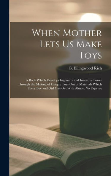 When Mother Lets Us Make Toys; A Book Which Develops Ingenuity And Inventive Power Through The Making Of Unique Toys Out Of Materials Which Every Boy And Girl Can Get With Almost No Expense