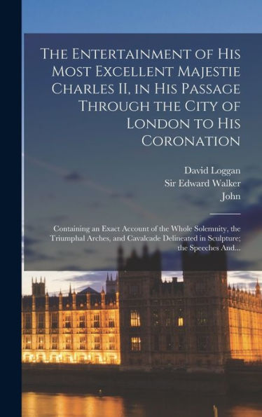 The Entertainment Of His Most Excellent Majestie Charles Ii, In His Passage Through The City Of London To His Coronation: Containing An Exact Account ... Delineated In Sculpture; The Speeches And...