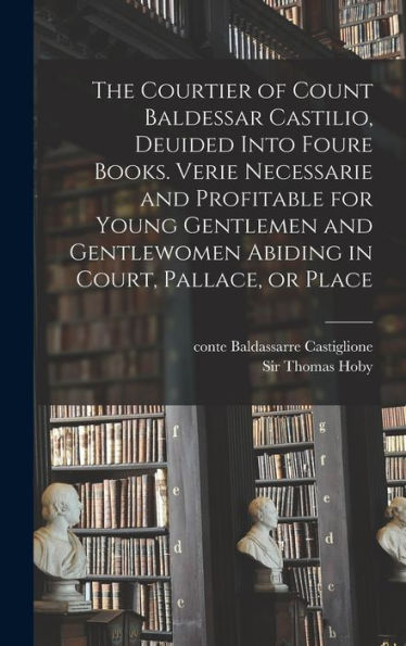 The Courtier Of Count Baldessar Castilio, Deuided Into Foure Books. Verie Necessarie And Profitable For Young Gentlemen And Gentlewomen Abiding In Court, Pallace, Or Place
