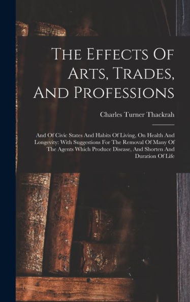 The Effects Of Arts, Trades, And Professions: And Of Civic States And Habits Of Living, On Health And Longevity: With Suggestions For The Removal Of ... Disease, And Shorten And Duration Of Life