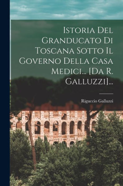 Istoria Del Granducato Di Toscana Sotto Il Governo Della Casa Medici... [Da R. Galluzzi]... (Italian Edition)