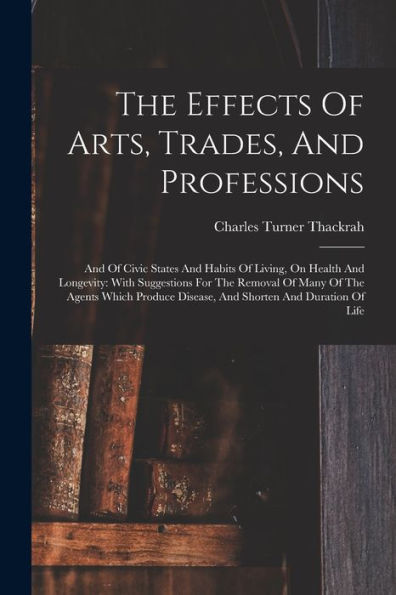 The Effects Of Arts, Trades, And Professions: And Of Civic States And Habits Of Living, On Health And Longevity: With Suggestions For The Removal Of ... Disease, And Shorten And Duration Of Life