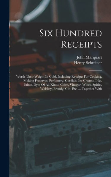 Six Hundred Receipts: Worth Their Weight In Gold, Including Receipts For Cooking, Making Preserves, Perfumery, Cordials, Ice Creams, Inks, Paints, ... Whiskey, Brandy, Gin, Etc. ... Together With