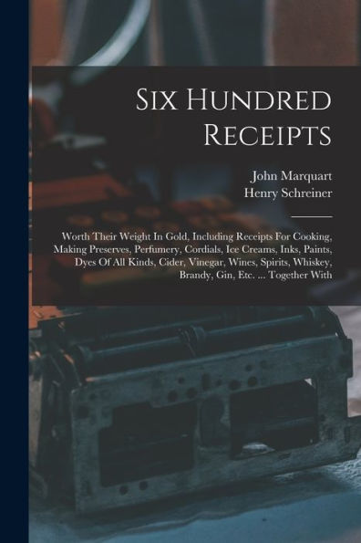 Six Hundred Receipts: Worth Their Weight In Gold, Including Receipts For Cooking, Making Preserves, Perfumery, Cordials, Ice Creams, Inks, Paints, ... Whiskey, Brandy, Gin, Etc. ... Together With