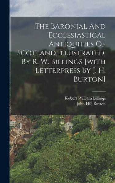 The Baronial And Ecclesiastical Antiquities Of Scotland Illustrated, By R. W. Billings [With Letterpress By J. H. Burton]