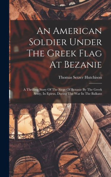 An American Soldier Under The Greek Flag At Bezanie: A Thrilling Story Of The Siege Of Bezanie By The Greek Srmy, In Epirus, During The War In The Balkans
