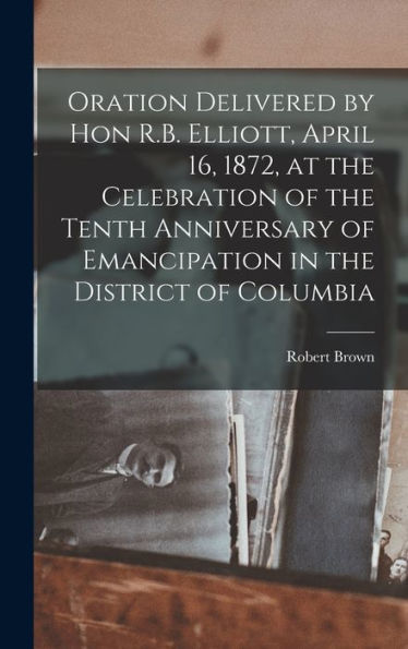 Oration Delivered By Hon R.B. Elliott, April 16, 1872, At The Celebration Of The Tenth Anniversary Of Emancipation In The District Of Columbia