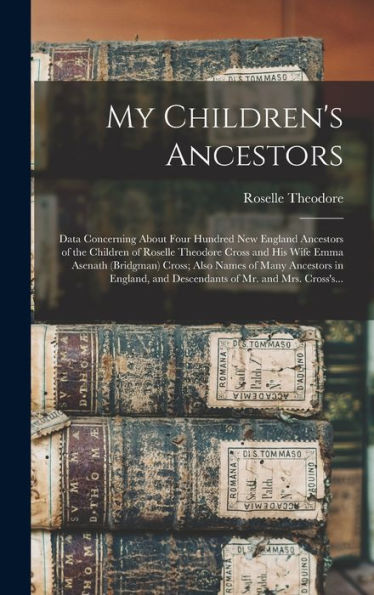 My Children's Ancestors; Data Concerning About Four Hundred New England Ancestors Of The Children Of Roselle Theodore Cross And His Wife Emma Asenath ... And Descendants Of Mr. And Mrs. Cross's...