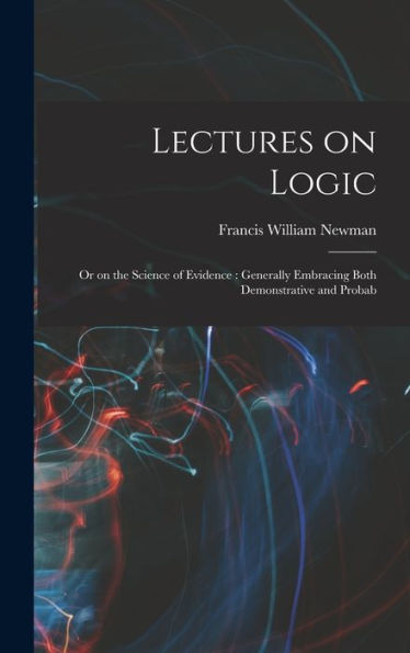 Lectures On Logic: Or On The Science Of Evidence: Generally Embracing Both Demonstrative And Probab