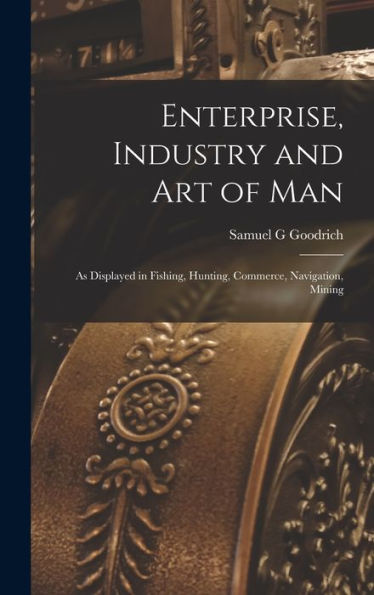 Enterprise, Industry And Art Of Man: As Displayed In Fishing, Hunting, Commerce, Navigation, Mining