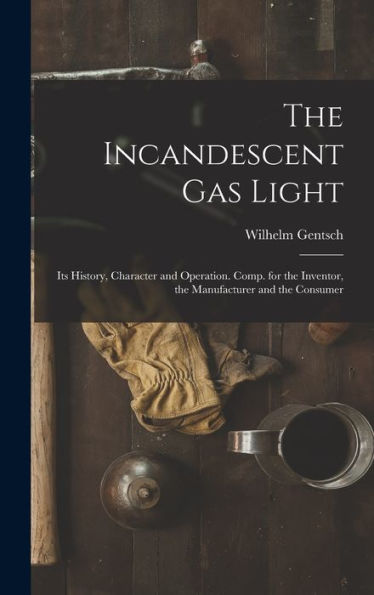 The Incandescent Gas Light: Its History, Character And Operation. Comp. For The Inventor, The Manufacturer And The Consumer