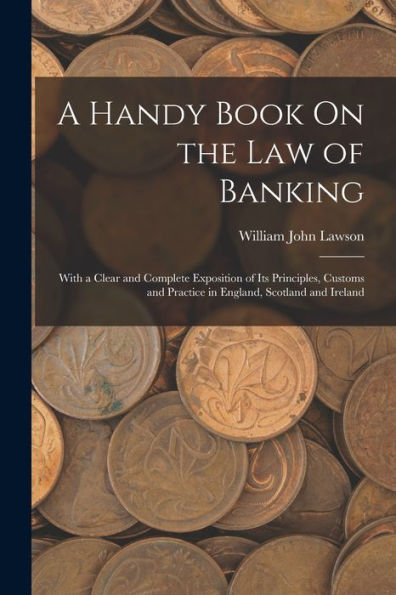 A Handy Book On The Law Of Banking: With A Clear And Complete Exposition Of Its Principles, Customs And Practice In England, Scotland And Ireland
