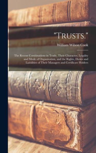 Trusts.: The Recent Combinations In Trade, Their Character, Legality And Mode Of Organization, And The Rights, Duties And Liabilities Of Their Managers And Certificate Holders