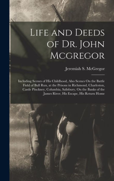 Life And Deeds Of Dr. John Mcgregor: Including Scenes Of His Childhood, Also Scenes On The Battle Field Of Bull Run, At The Prisons In Richmond, ... The James River, His Escape, His Return Home