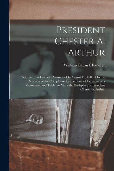 President Chester A. Arthur: Address ... At Fairfield, Vermont On August 19, 1903, On The Occasion Of The Completion By The State Of Vermont Of A ... The Birthplace Of President Chester A. Arthur