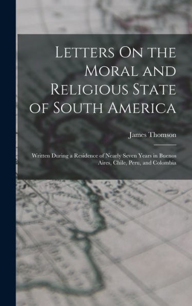 Letters On The Moral And Religious State Of South America: Written During A Residence Of Nearly Seven Years In Buenos Aires, Chile, Peru, And Colombia