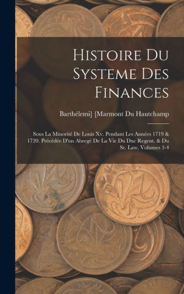 Histoire Du Systeme Des Finances: Sous La Minorit?De Louis Xv. Pendant Les Ann?S 1719 & 1720. Precéd? D'Un Abreg?De La Vie Du Duc Regent. & Du Sr. Law, Volumes 3-4 (French Edition)