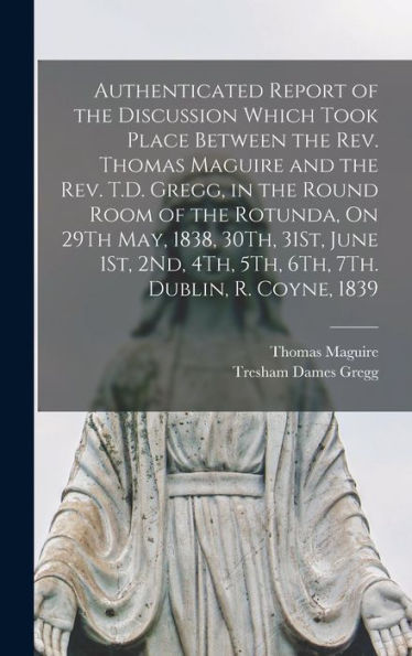 Authenticated Report Of The Discussion Which Took Place Between The Rev. Thomas Maguire And The Rev. T.D. Gregg, In The Round Room Of The Rotunda, On ... 4Th, 5Th, 6Th, 7Th. Dublin, R. Coyne, 1839