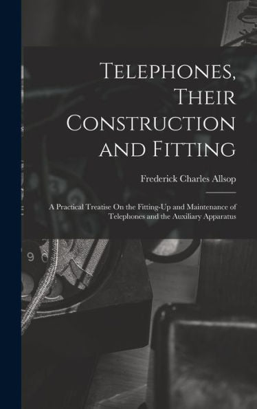 Telephones, Their Construction And Fitting: A Practical Treatise On The Fitting-Up And Maintenance Of Telephones And The Auxiliary Apparatus