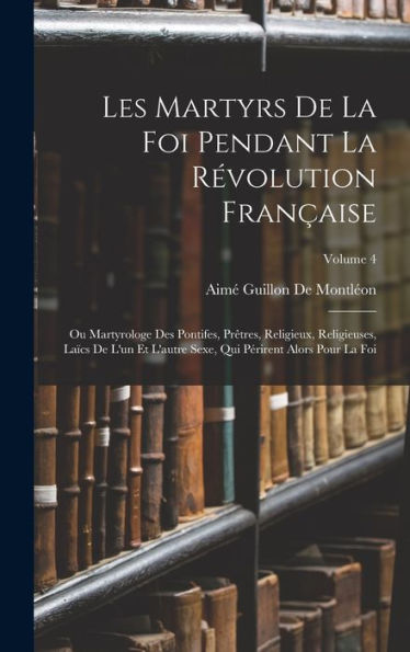 Les Martyrs De La Foi Pendant La R?Olution Fran?Ise: Ou Martyrologe Des Pontifes, Pr?Res, Religieux, Religieuses, La?S De L'Un Et L'Autre Sexe, ... Alors Pour La Foi; Volume 4 (French Edition)