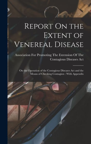 Report On The Extent Of Venereal Disease: On The Operation Of The Contagious Diseases Act And The Means Of Checking Contagion: With Appendix