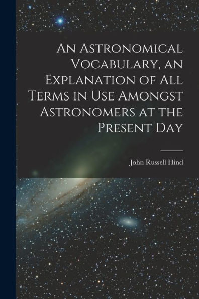 An Astronomical Vocabulary, An Explanation Of All Terms In Use Amongst Astronomers At The Present Day