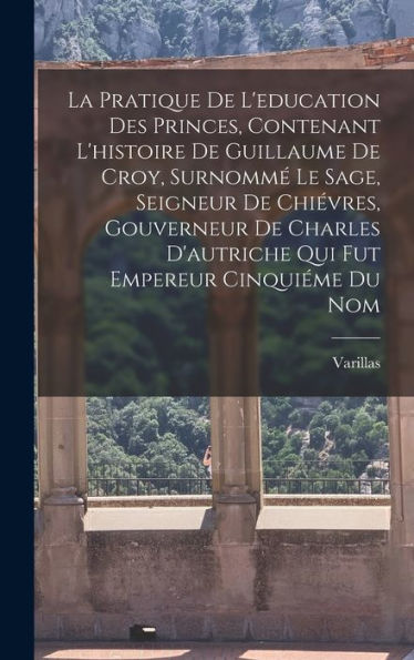 La Pratique De L'Education Des Princes, Contenant L'Histoire De Guillaume De Croy, Surnomm?Le Sage, Seigneur De Chi?Res, Gouverneur De Charles ... Empereur Cinquiéme Du Nom (French Edition)