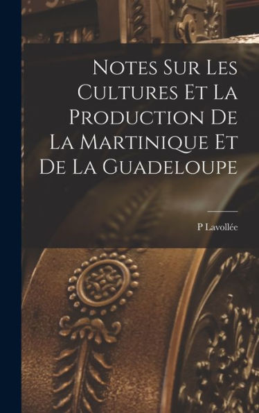 Notes Sur Les Cultures Et La Production De La Martinique Et De La Guadeloupe (French Edition)