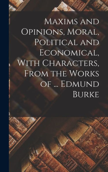 Maxims And Opinions, Moral, Political And Economical, With Characters, From The Works Of ... Edmund Burke