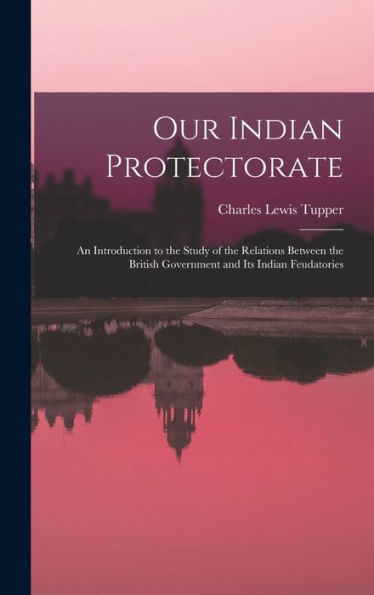 Our Indian Protectorate: An Introduction To The Study Of The Relations Between The British Government And Its Indian Feudatories