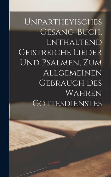 Unpartheyisches Gesang-Buch, Enthaltend Geistreiche Lieder Und Psalmen, Zum Allgemeinen Gebrauch Des Wahren Gottesdienstes (German Edition)