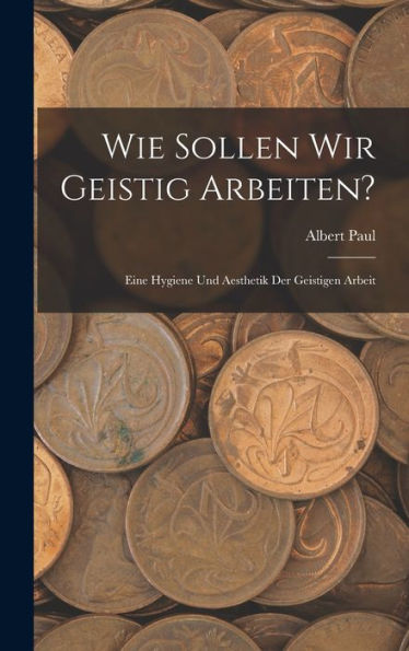 Wie Sollen Wir Geistig Arbeiten?: Eine Hygiene Und Aesthetik Der Geistigen Arbeit (German Edition)