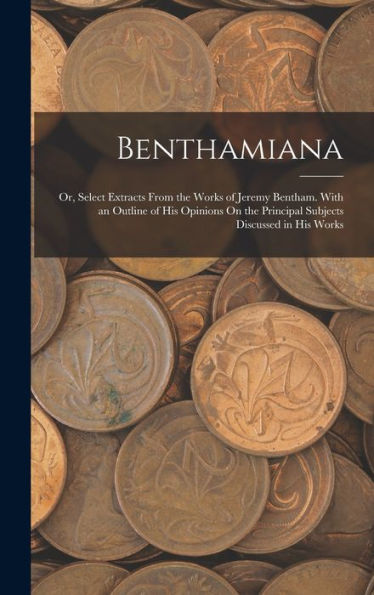 Benthamiana: Or, Select Extracts From The Works Of Jeremy Bentham. With An Outline Of His Opinions On The Principal Subjects Discussed In His Works
