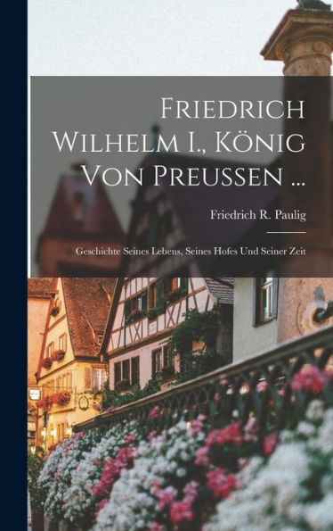 Friedrich Wilhelm I., König Von Preussen ...: Geschichte Seines Lebens, Seines Hofes Und Seiner Zeit (German Edition)