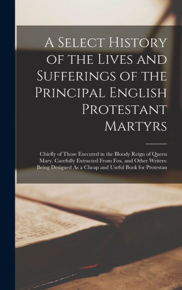 A Select History Of The Lives And Sufferings Of The Principal English Protestant Martyrs: Chiefly Of Those Executed In The Bloody Reign Of Queen Mary. ... As A Cheap And Useful Book For Protestan
