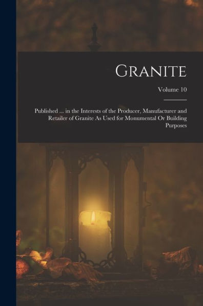 Granite: Published ... In The Interests Of The Producer, Manufacturer And Retailer Of Granite As Used For Monumental Or Building Purposes; Volume 10