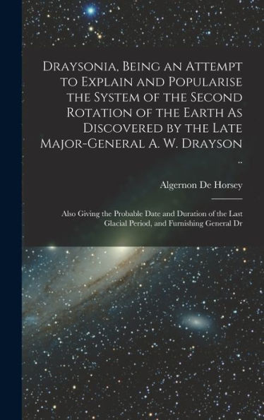 Draysonia, Being An Attempt To Explain And Popularise The System Of The Second Rotation Of The Earth As Discovered By The Late Major-General A. W. ... Glacial Period, And Furnishing General Dr