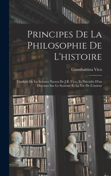 Principes De La Philosophie De L'Histoire: Traduits De La Scienza Nuova De J.B. Vico, Et Precédes D'Un Discours Sur Le Système Et La Vie De L'Auteur (French Edition)